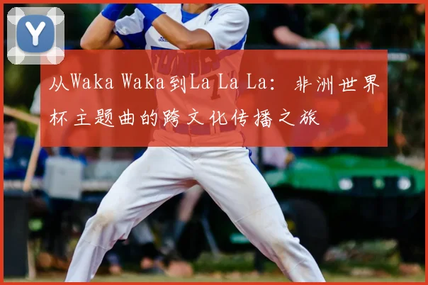 从Waka Waka到La La La:非洲世界杯主题曲的跨文化传播之旅