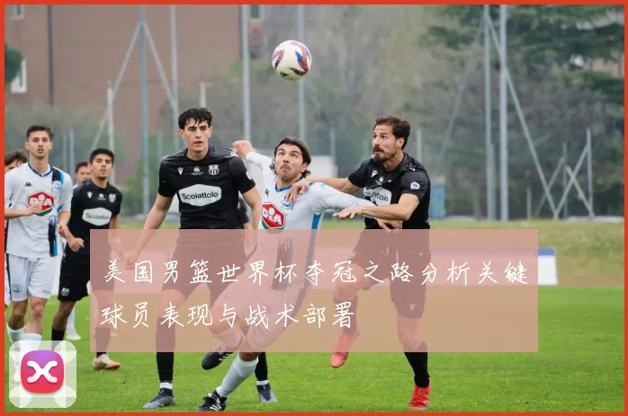 美国男篮世界杯夺冠之路分析关键球员表现与战术部署