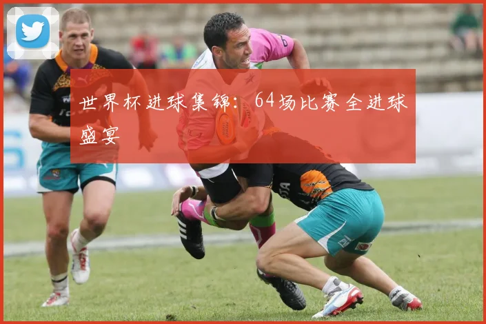 世界杯进球集锦:64场比赛全进球盛宴