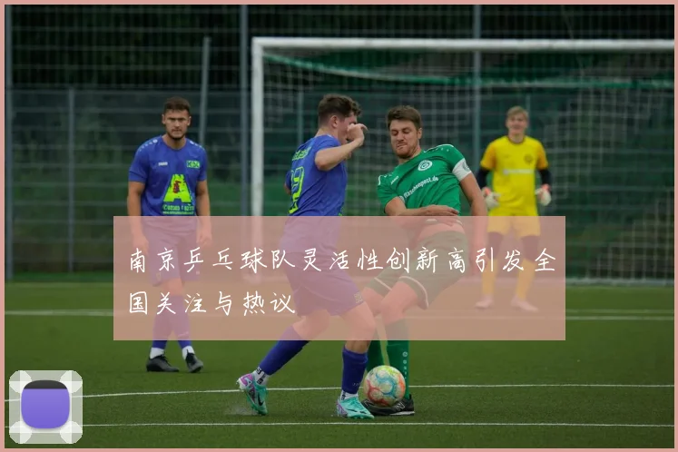 南京乒乓球队灵活性创新高引发全国关注与热议