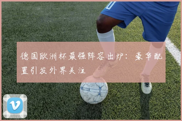 德国欧洲杯最强阵容出炉：豪华配置引发外界关注