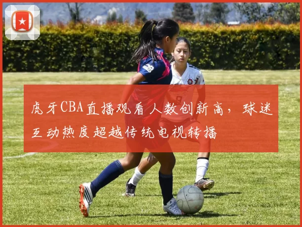 虎牙CBA直播观看人数创新高，球迷互动热度超越传统电视转播