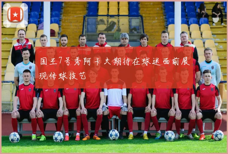 国王7号秀阿卡夫期待在球迷面前展现传球技艺