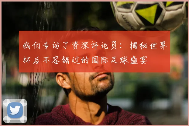 我们专访了资深评论员:揭秘世界杯后不容错过的国际足球盛宴