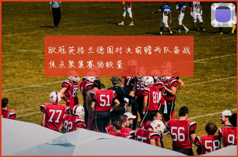 欧冠英格兰德国对决前瞻两队备战焦点聚集赛场较量