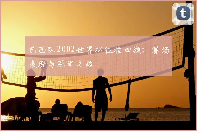 巴西队2002世界杯征程回顾:赛场表现与冠军之路