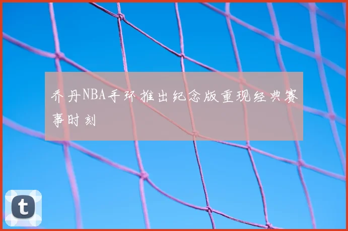 乔丹NBA手环推出纪念版重现经典赛事时刻
